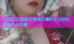 51吃瓜反差婊合集精彩爆料平台轻松围观热点内幕