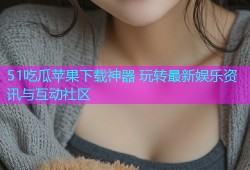 51吃瓜苹果下载神器 玩转最新娱乐资讯与互动社区
