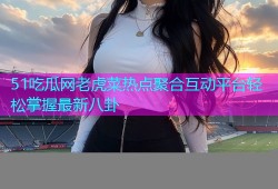 51吃瓜网老虎菜热点聚合互动平台轻松掌握最新八卦