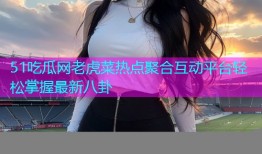 51吃瓜网老虎菜热点聚合互动平台轻松掌握最新八卦