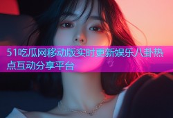 51吃瓜网移动版实时更新娱乐八卦热点互动分享平台