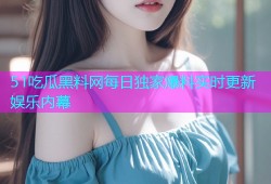 51吃瓜黑料网每日独家爆料实时更新娱乐内幕