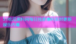 51吃瓜黑料网每日独家爆料实时更新娱乐内幕