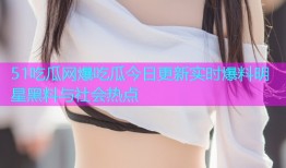 51吃瓜网爆吃瓜今日更新实时爆料明星黑料与社会热点