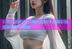 51吃瓜超有料51爆料互动平台精彩视频直播尽在掌握