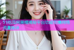 51吃瓜网黑帽揭秘平台功能引爆网络流量秘诀