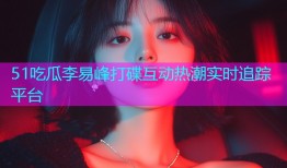 51吃瓜李易峰打碟互动热潮实时追踪平台