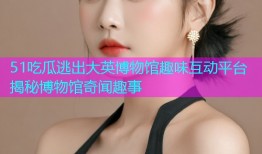 51吃瓜逃出大英博物馆趣味互动平台揭秘博物馆奇闻趣事