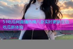 51吃瓜网直播热辣八卦实时更新互动吃瓜新体验