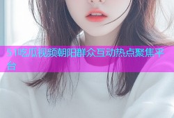 51吃瓜视频朝阳群众互动热点聚焦平台
