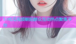51吃瓜视频朝阳群众互动热点聚焦平台