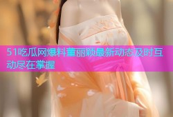 51吃瓜网爆料董丽颖最新动态及时互动尽在掌握