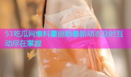 51吃瓜网爆料董丽颖最新动态及时互动尽在掌握