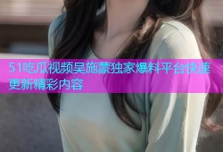51吃瓜视频吴施蒙独家爆料平台快速更新精彩内容