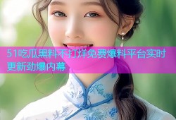 51吃瓜黑料不打烊免费爆料平台实时更新劲爆内幕