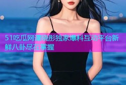 51吃瓜网谭晓彤独家爆料互动平台新鲜八卦尽在掌握