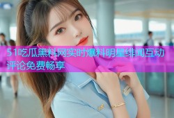 51吃瓜黑料网实时爆料明星绯闻互动评论免费畅享