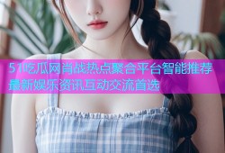 51吃瓜网肖战热点聚合平台智能推荐最新娱乐资讯互动交流首选