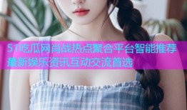 51吃瓜网肖战热点聚合平台智能推荐最新娱乐资讯互动交流首选