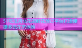 51吃瓜河北花店鲜花预订平台打造便捷多元花艺体验