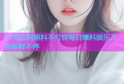 51吃瓜网黑料不打烊每日爆料娱乐八卦新鲜不停