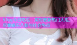 51cg今日吃瓜：实时更新热门大瓜，尽享娱乐八卦与社会热点