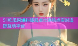 51吃瓜网爆料呱呱卓仕琳热点实时追踪互动平台