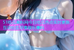 51吃瓜黑料网今日吃瓜热点实时更新互动社区尽享娱乐爆料