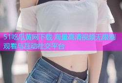 51吃瓜黄网下载 海量高清视频无限制观看与互动社交平台