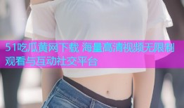 51吃瓜黄网下载 海量高清视频无限制观看与互动社交平台
