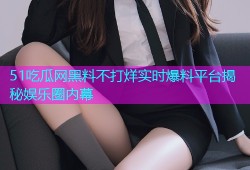 51吃瓜网黑料不打烊实时爆料平台揭秘娱乐圈内幕