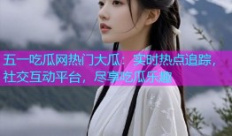 五一吃瓜网热门大瓜：实时热点追踪，社交互动平台，尽享吃瓜乐趣