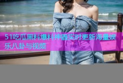 51吃瓜黑料爆料神器实时更新海量娱乐八卦与视频