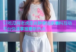 51吃瓜网老虎菜肖静雯独家爆料互动平台快速掌握最新热点