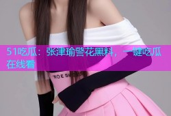 51吃瓜：张津瑜警花黑料，一键吃瓜在线看