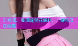 51吃瓜：张津瑜警花黑料，一键吃瓜在线看