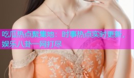 吃瓜热点聚集地：时事热点实时更新，娱乐八卦一网打尽