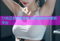 51吃瓜老虎菜官网 黑料视频实时更新平台