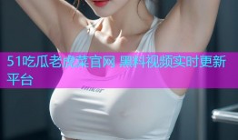 51吃瓜老虎菜官网 黑料视频实时更新平台