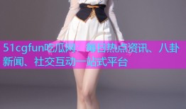 51cgfun吃瓜网：每日热点资讯、八卦新闻、社交互动一站式平台