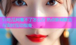 51吃瓜网看不了怎么办 热点新闻聚合与实时互动指南