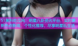 51黑料吃瓜网：明星八卦资讯平台，实时更新热点新闻，个性化推荐，尽享明星私生活