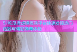 51吃瓜老虎弹互动平台快速发现热门话题与精彩弹幕体验