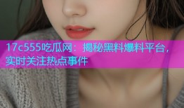 17c555吃瓜网：揭秘黑料爆料平台，实时关注热点事件