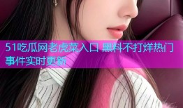 51吃瓜网老虎菜入口 黑料不打烊热门事件实时更新