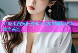 51吃瓜黄娱乐资讯平台实时爆料热点聚合首选