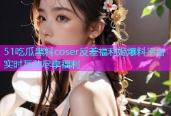 51吃瓜黑料coser反差福利姬爆料平台实时互动尽享福利