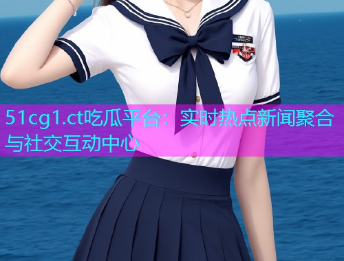 51cg1.ct吃瓜平台：实时热点新闻聚合与社交互动中心
