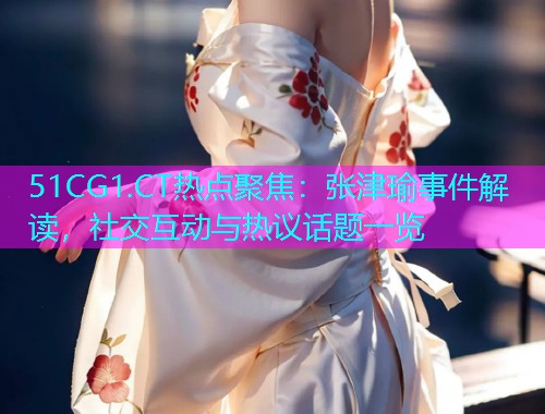 51CG1.CT热点聚焦：张津瑜事件解读，社交互动与热议话题一览
