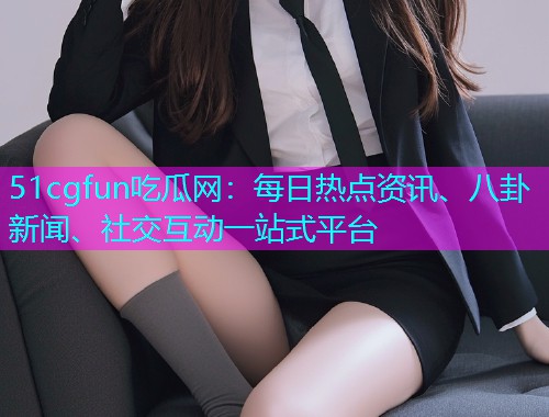 51cgfun吃瓜网：每日热点资讯、八卦新闻、社交互动一站式平台